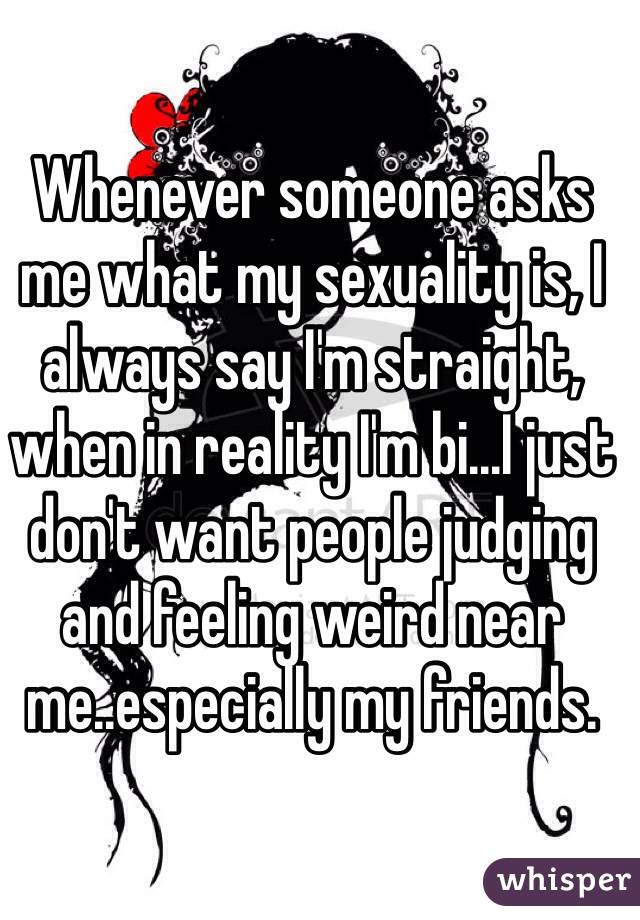 Whenever someone asks me what my sexuality is, I always say I'm straight, when in reality I'm bi...I just don't want people judging and feeling weird near me..especially my friends. 