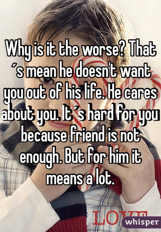 Why is it the worse? That´s mean he doesn't want you out of his life. He cares about you. It´s hard for you because friend is not enough. But for him it means a lot.