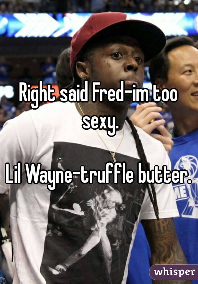 Right said Fred-im too sexy.

Lil Wayne-truffle butter.