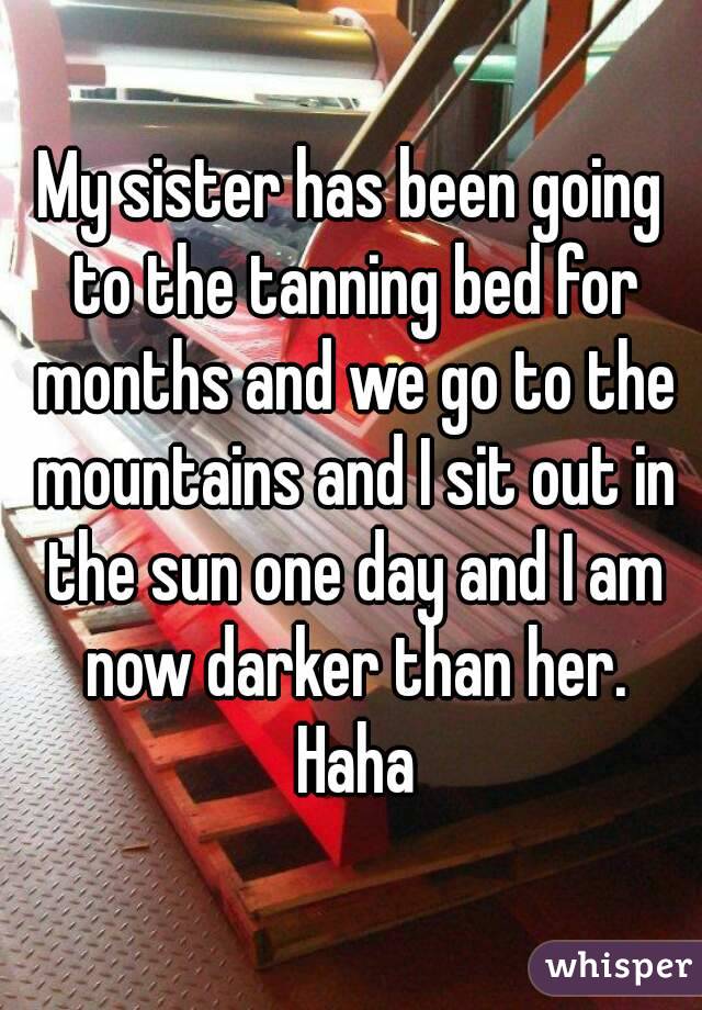 My sister has been going to the tanning bed for months and we go to the mountains and I sit out in the sun one day and I am now darker than her. Haha