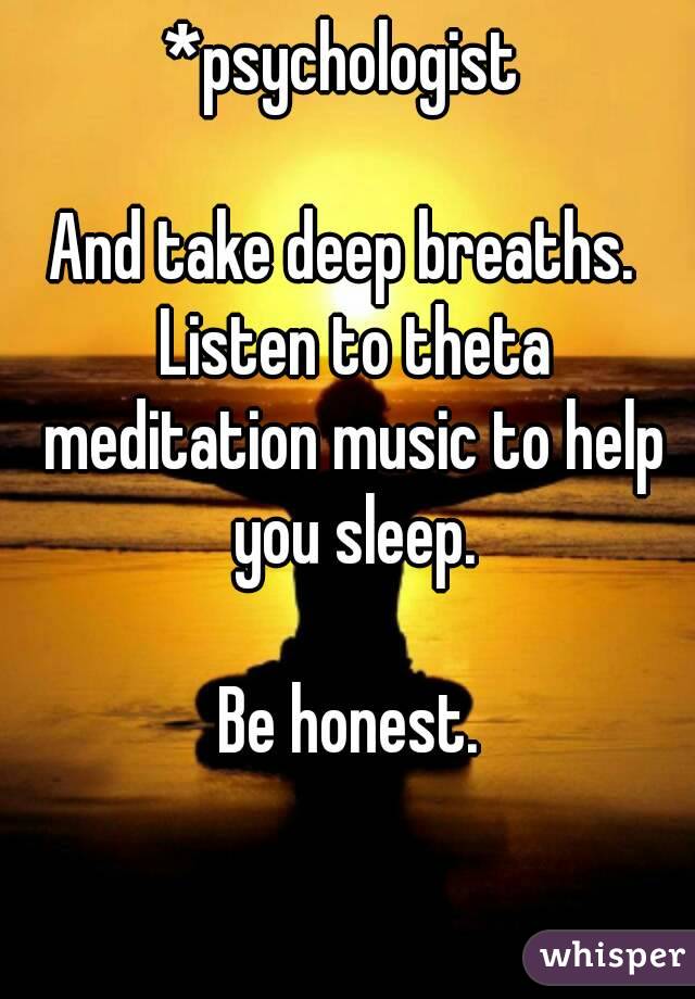 *psychologist 

And take deep breaths.  Listen to theta meditation music to help you sleep.

Be honest.