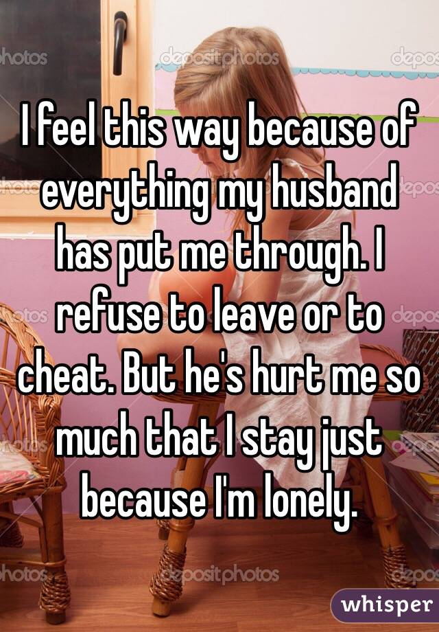 I feel this way because of everything my husband has put me through. I refuse to leave or to cheat. But he's hurt me so much that I stay just because I'm lonely. 