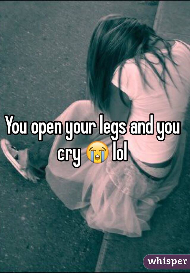 You open your legs and you cry 😭 lol
