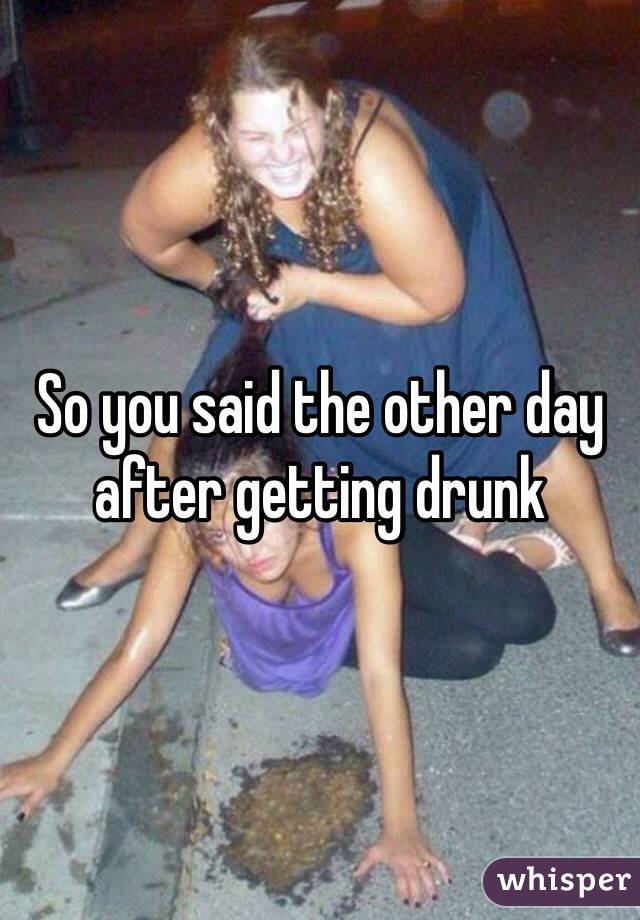 So you said the other day after getting drunk