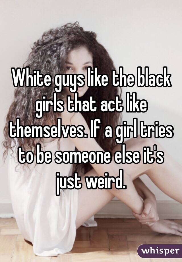 White guys like the black girls that act like themselves. If a girl tries to be someone else it's just weird. 