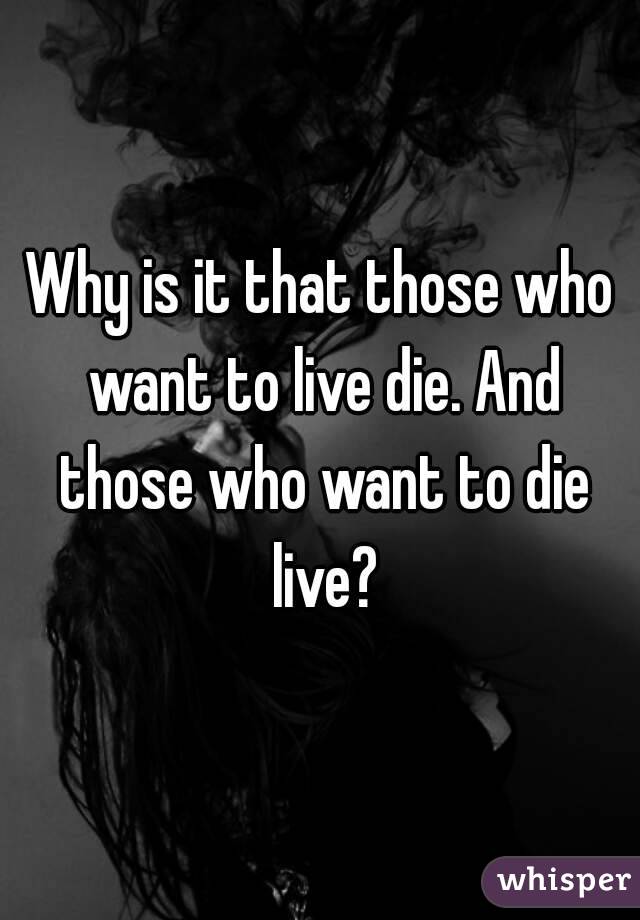 Why is it that those who want to live die. And those who want to die live?
