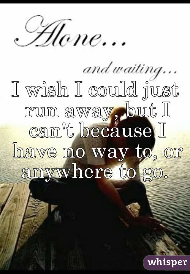 I wish I could just run away, but I can't because I have no way to, or anywhere to go. 