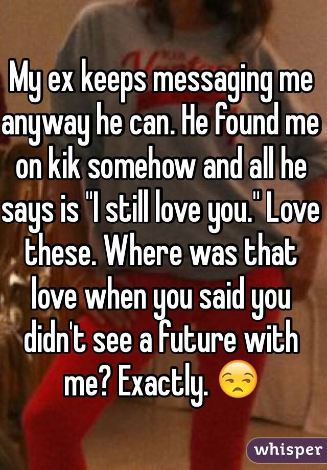 My ex keeps messaging me anyway he can. He found me on kik somehow and all he says is "I still love you." Love these. Where was that love when you said you didn't see a future with me? Exactly. 😒