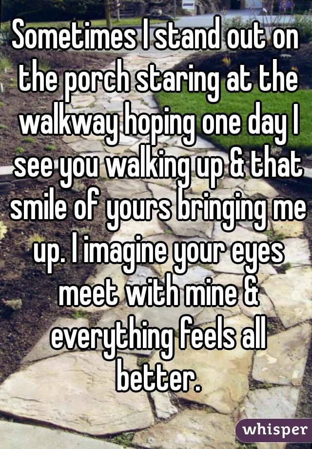 Sometimes I stand out on the porch staring at the walkway hoping one day I see you walking up & that smile of yours bringing me up. I imagine your eyes meet with mine & everything feels all better.