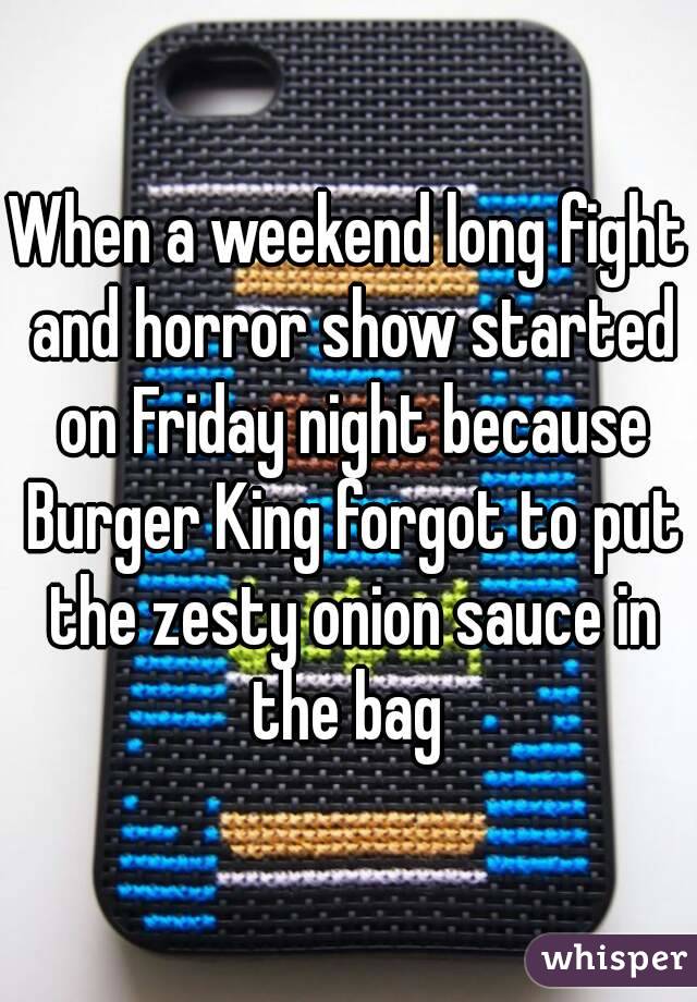When a weekend long fight and horror show started on Friday night because Burger King forgot to put the zesty onion sauce in the bag 