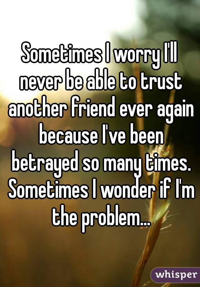 Sometimes I worry I'll never be able to trust another friend ever again because I've been betrayed so many times. Sometimes I wonder if I'm the problem...