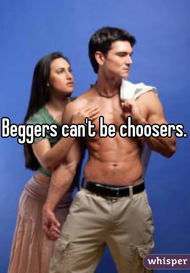 Beggers can't be choosers.