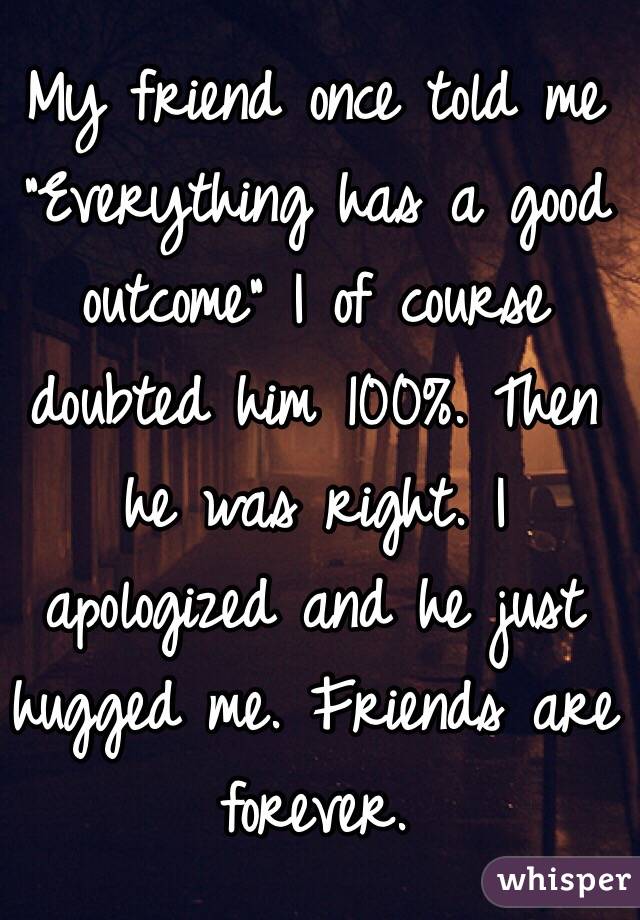 My friend once told me "Everything has a good outcome" I of course doubted him 100%. Then he was right. I apologized and he just hugged me. Friends are forever. 