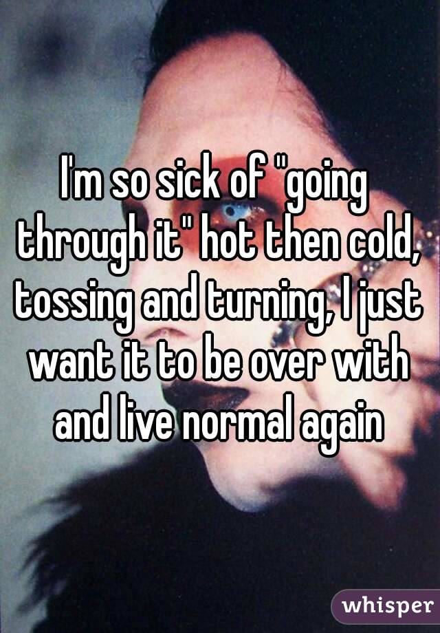 I'm so sick of "going through it" hot then cold, tossing and turning, I just want it to be over with and live normal again
