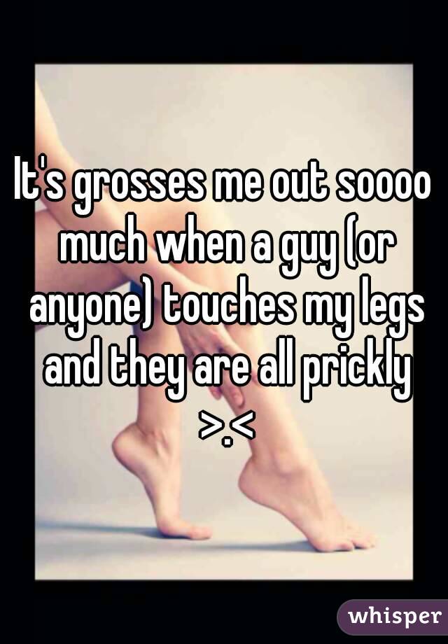 It's grosses me out soooo much when a guy (or anyone) touches my legs and they are all prickly >.<