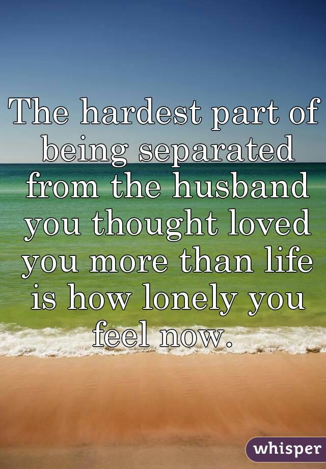 The hardest part of being separated from the husband you thought loved you more than life is how lonely you feel now. 
