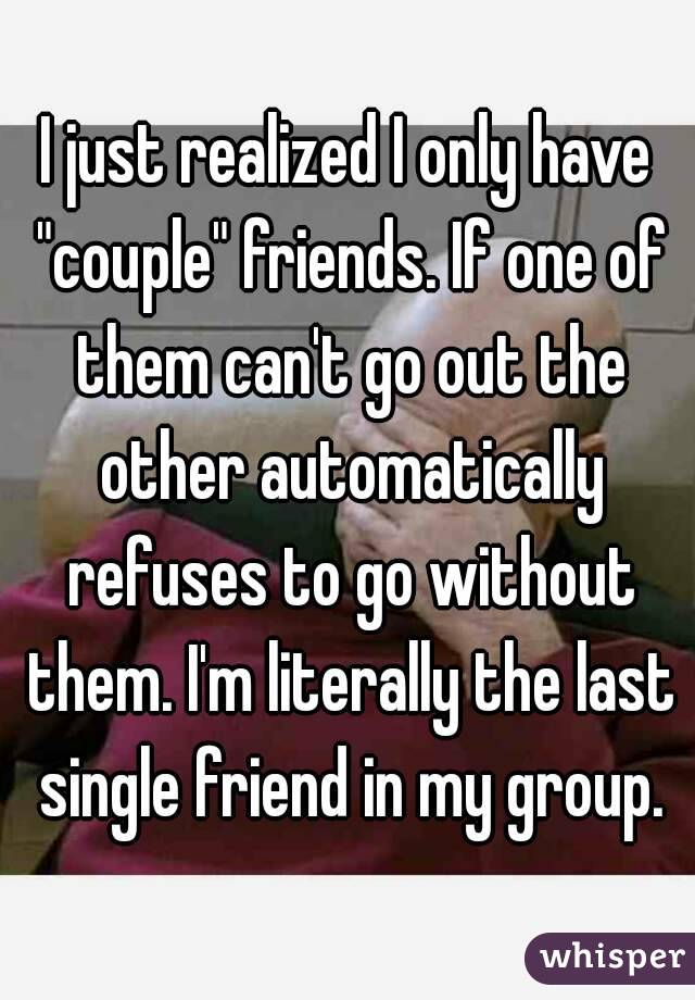 I just realized I only have "couple" friends. If one of them can't go out the other automatically refuses to go without them. I'm literally the last single friend in my group.