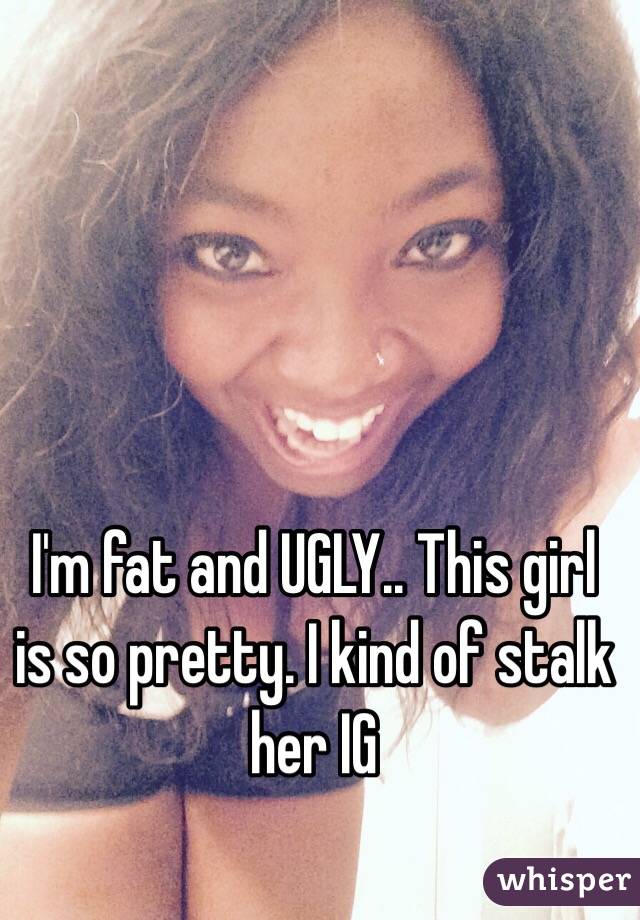 I'm fat and UGLY.. This girl is so pretty. I kind of stalk her IG 