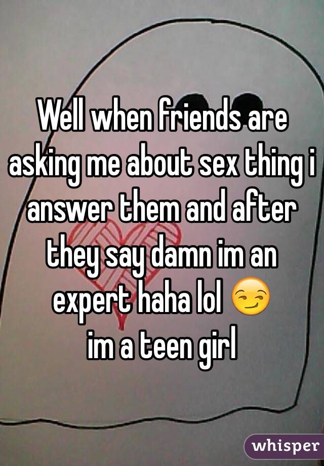 Well when friends are asking me about sex thing i answer them and after they say damn im an expert haha lol 😏 
im a teen girl