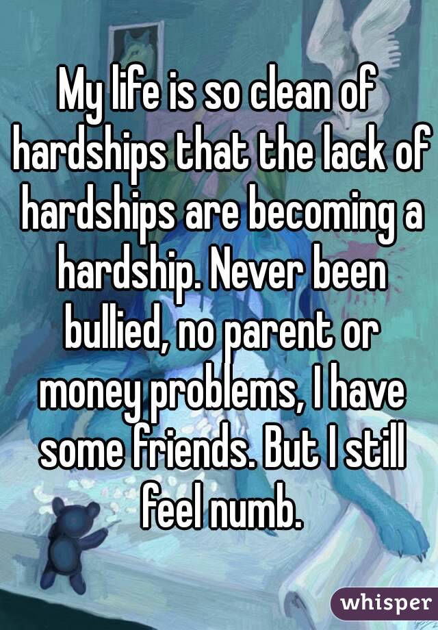 My life is so clean of hardships that the lack of hardships are becoming a hardship. Never been bullied, no parent or money problems, I have some friends. But I still feel numb.