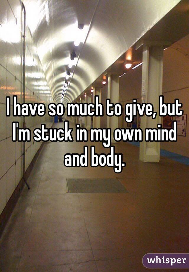 I have so much to give, but I'm stuck in my own mind and body. 