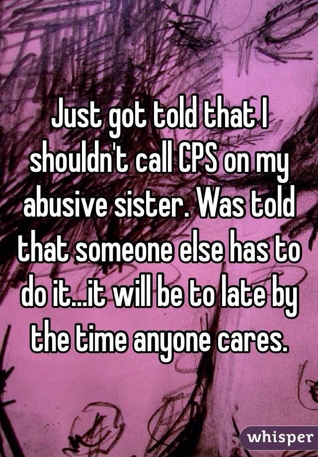 Just got told that I shouldn't call CPS on my abusive sister. Was told that someone else has to do it...it will be to late by the time anyone cares. 