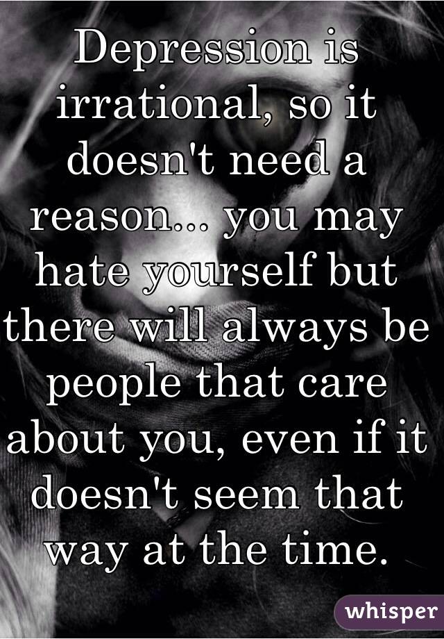 Depression is irrational, so it doesn't need a reason... you may hate yourself but there will always be people that care about you, even if it doesn't seem that way at the time. 
