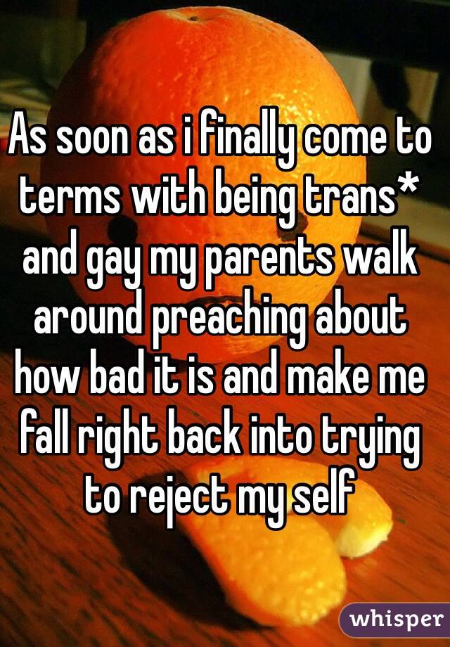 As soon as i finally come to terms with being trans* and gay my parents walk around preaching about how bad it is and make me fall right back into trying to reject my self