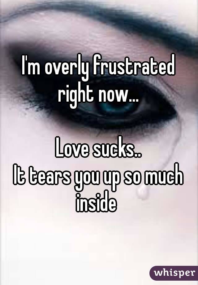 I'm overly frustrated right now... 

Love sucks..
It tears you up so much inside  