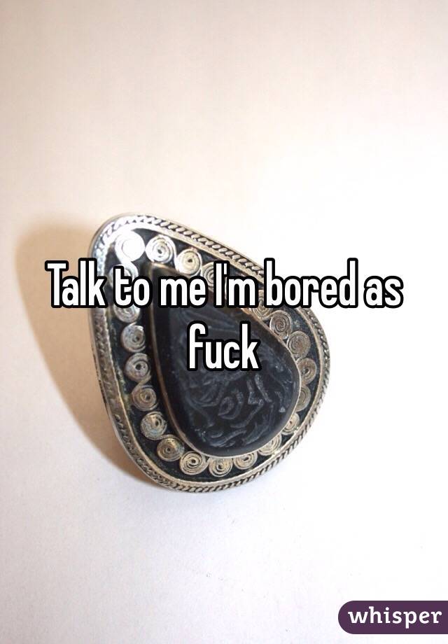 Talk to me I'm bored as fuck 
