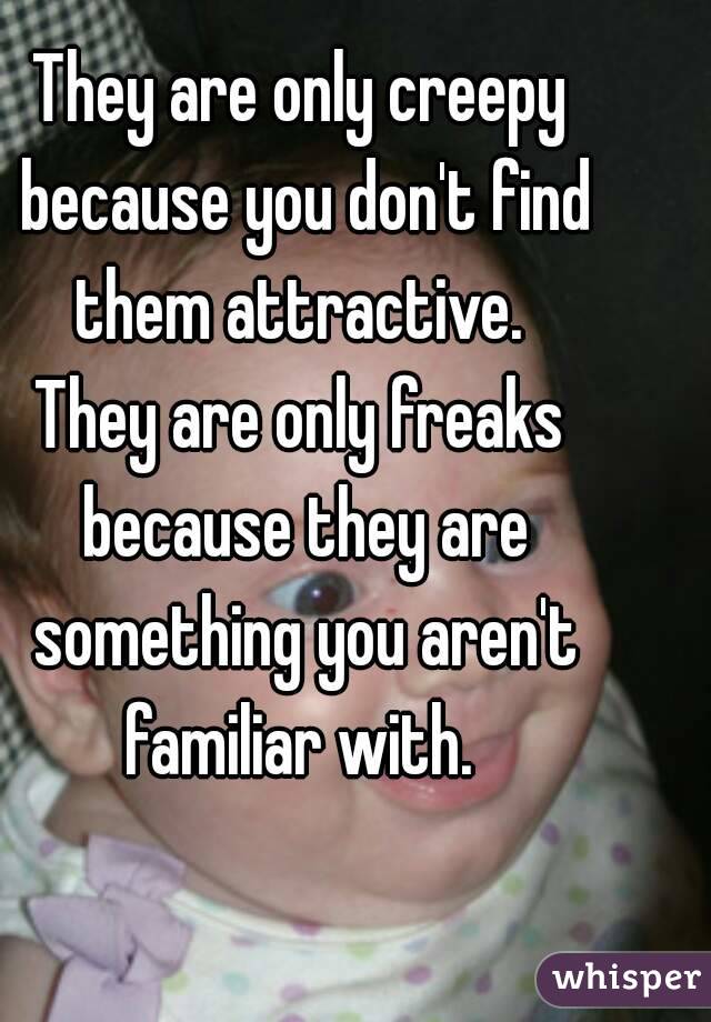 They are only creepy because you don't find them attractive. 
They are only freaks because they are something you aren't familiar with. 