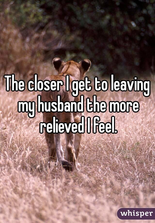 The closer I get to leaving my husband the more relieved I feel.