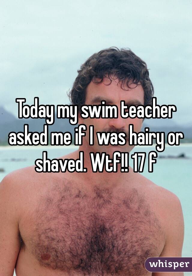 Today my swim teacher asked me if I was hairy or shaved. Wtf!! 17 f
