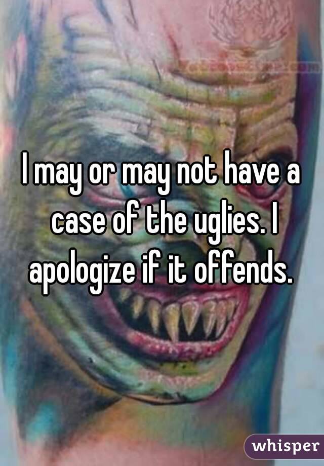 I may or may not have a case of the uglies. I apologize if it offends. 