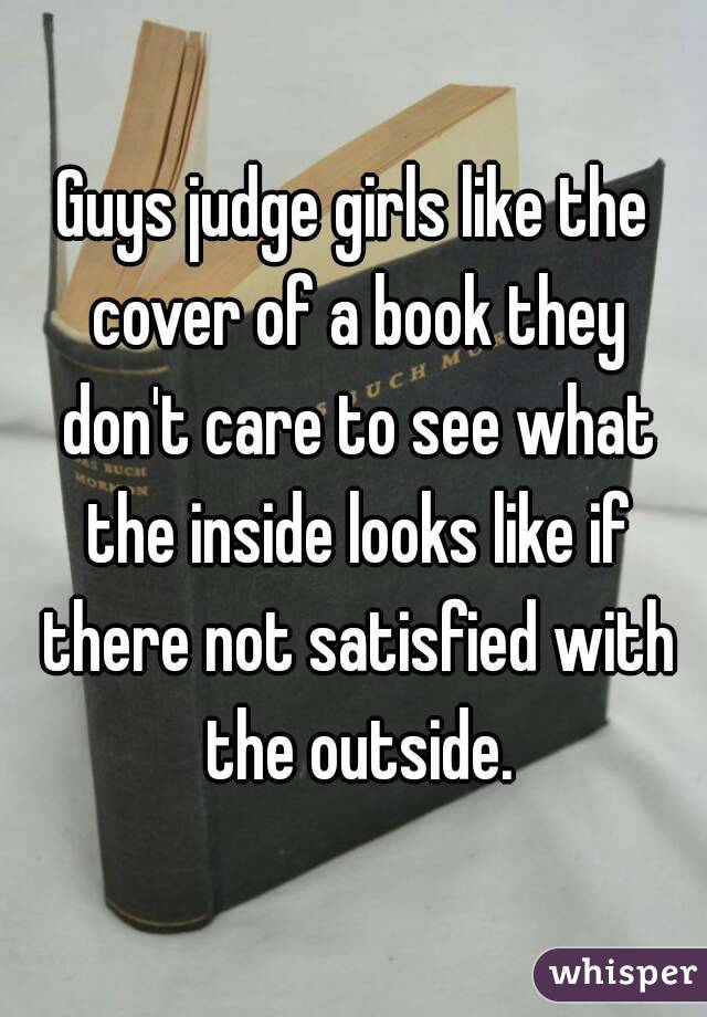 Guys judge girls like the cover of a book they don't care to see what the inside looks like if there not satisfied with the outside.