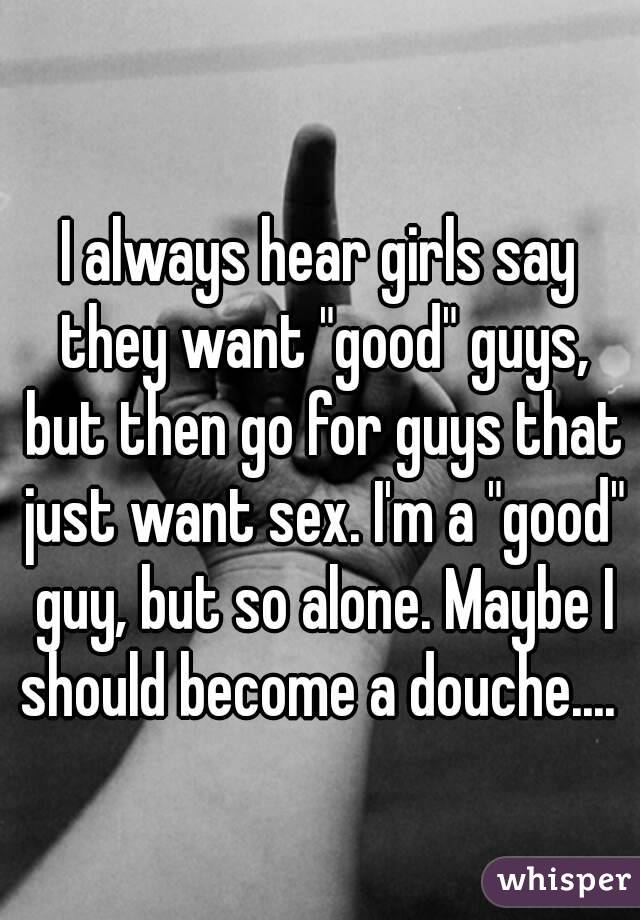 I always hear girls say they want "good" guys, but then go for guys that just want sex. I'm a "good" guy, but so alone. Maybe I should become a douche.... 