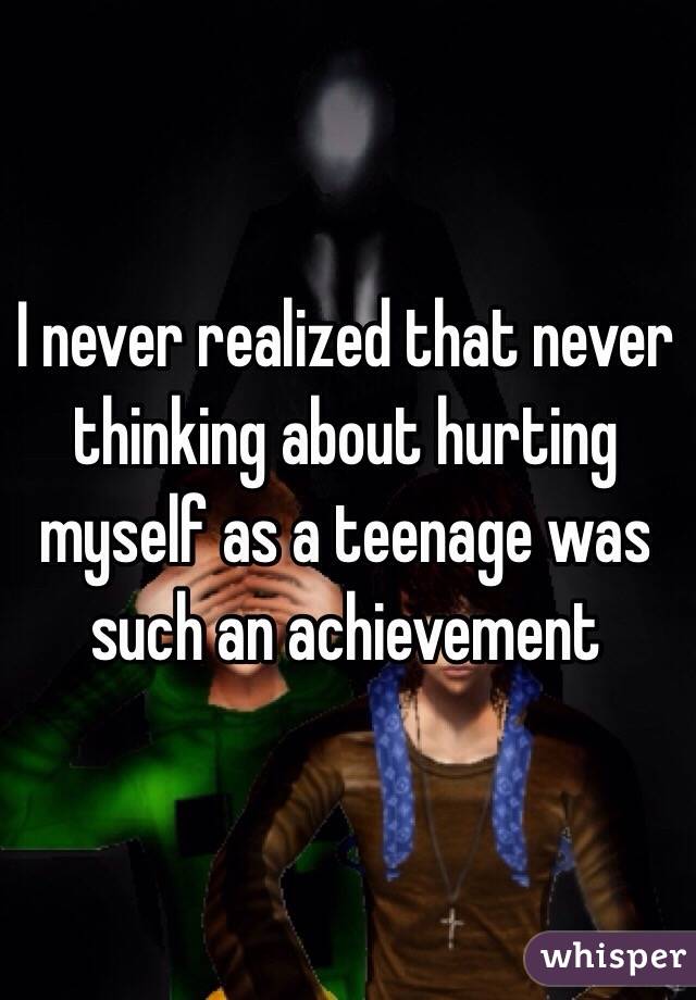 I never realized that never thinking about hurting myself as a teenage was such an achievement 