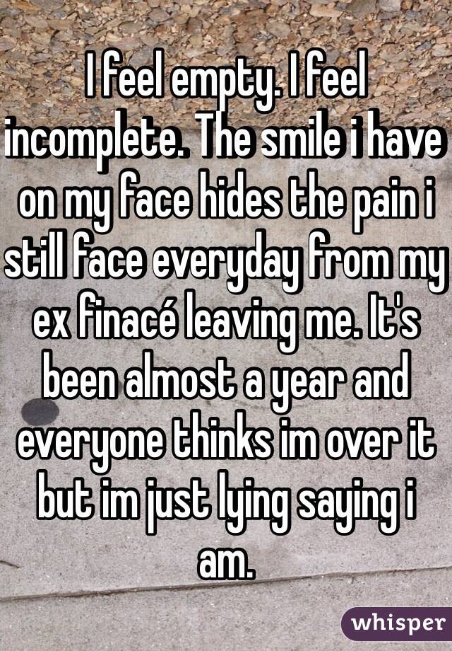 I feel empty. I feel incomplete. The smile i have on my face hides the pain i still face everyday from my ex finacé leaving me. It's been almost a year and everyone thinks im over it but im just lying saying i  am.