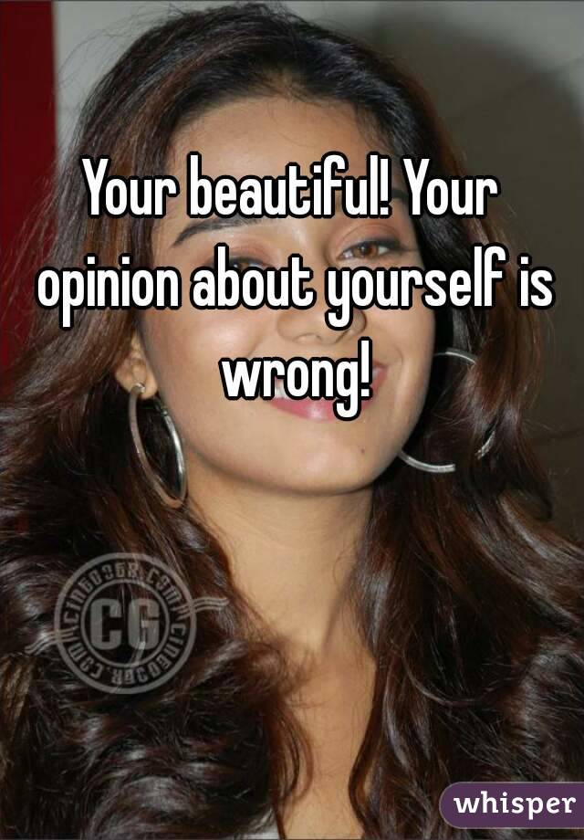 Your beautiful! Your opinion about yourself is wrong!