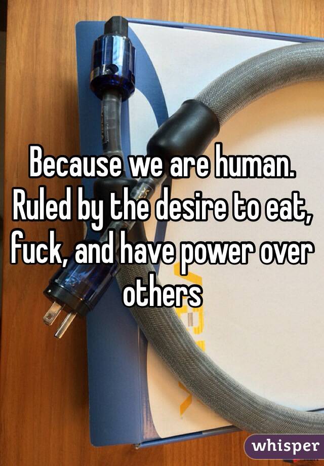 Because we are human. Ruled by the desire to eat, fuck, and have power over others