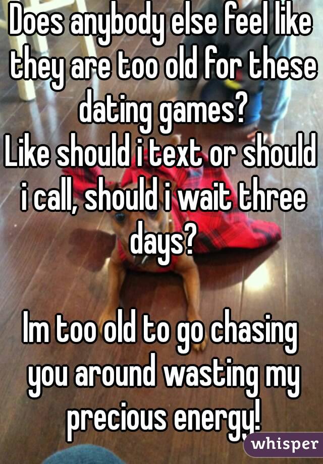 Does anybody else feel like they are too old for these dating games?
Like should i text or should i call, should i wait three days?

Im too old to go chasing you around wasting my precious energy!