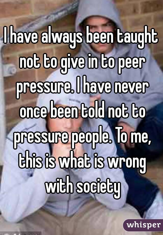 I have always been taught not to give in to peer pressure. I have never once been told not to pressure people. To me, this is what is wrong with society