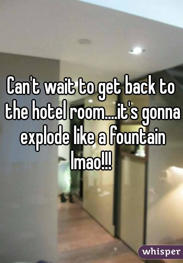 Can't wait to get back to the hotel room....it's gonna explode like a fountain lmao!!! 