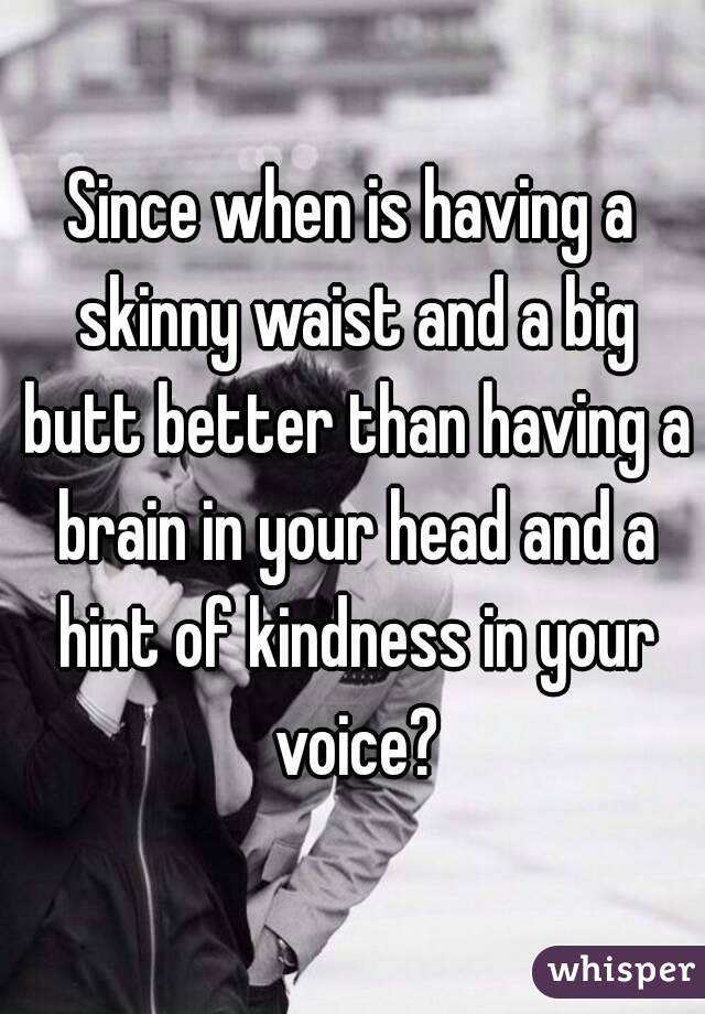 Since when is having a skinny waist and a big butt better than having a brain in your head and a hint of kindness in your voice?