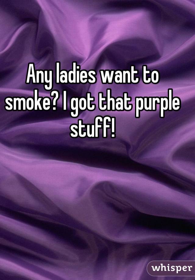 Any ladies want to smoke? I got that purple stuff!