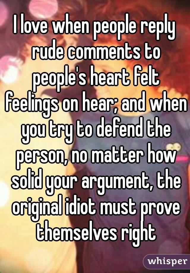 I love when people reply rude comments to people's heart felt feelings on hear; and when you try to defend the person, no matter how solid your argument, the original idiot must prove themselves right