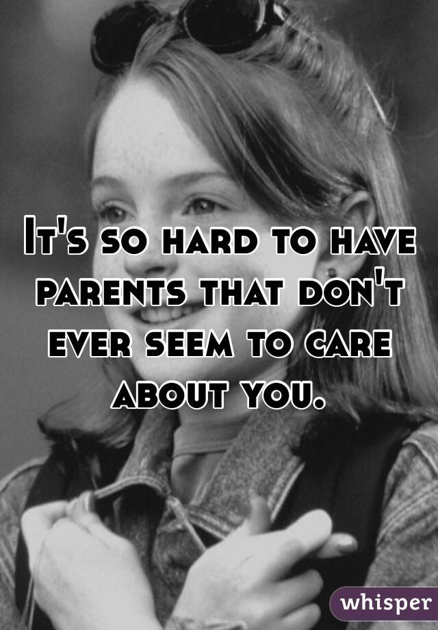 It's so hard to have parents that don't ever seem to care about you. 