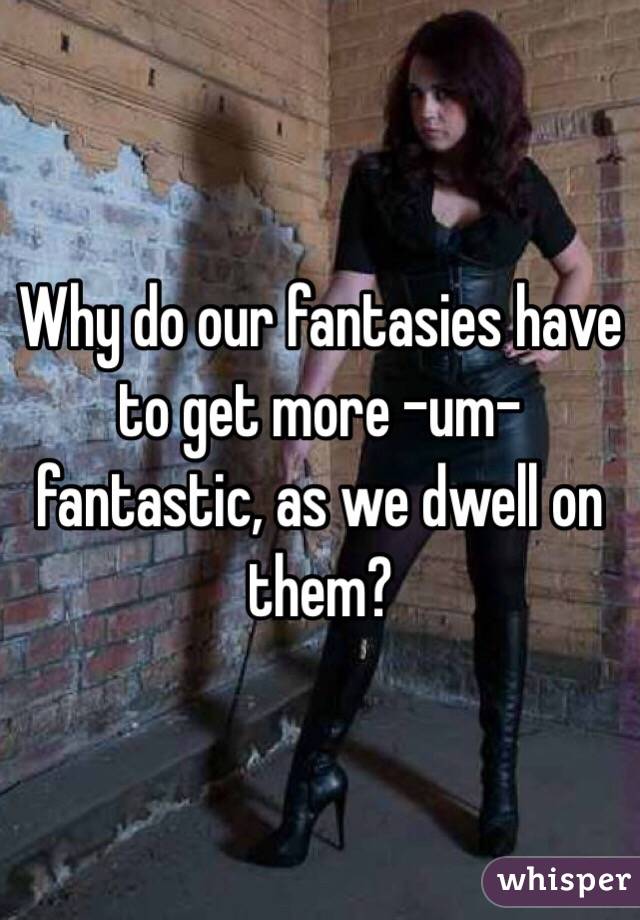 Why do our fantasies have to get more -um- fantastic, as we dwell on them?