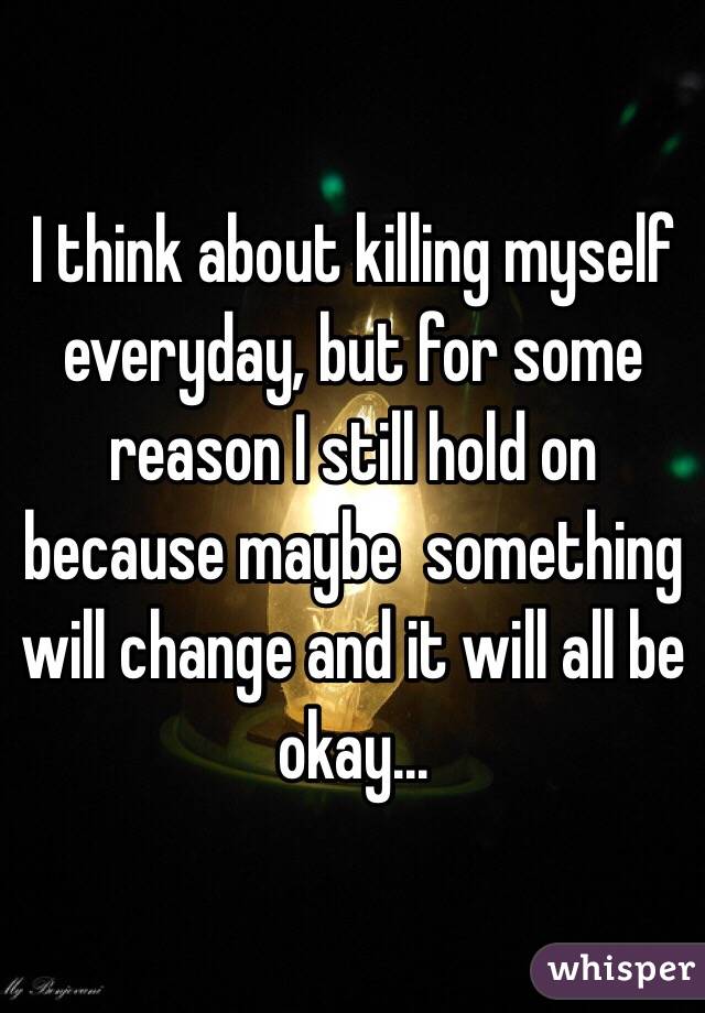 I think about killing myself everyday, but for some reason I still hold on because maybe  something will change and it will all be okay... 