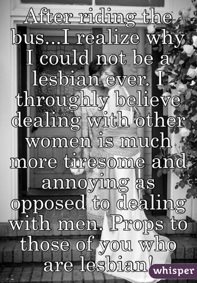 After riding the bus...I realize why I could not be a lesbian ever. I throughly believe dealing with other women is much more tiresome and annoying as opposed to dealing with men. Props to those of you who are lesbian!